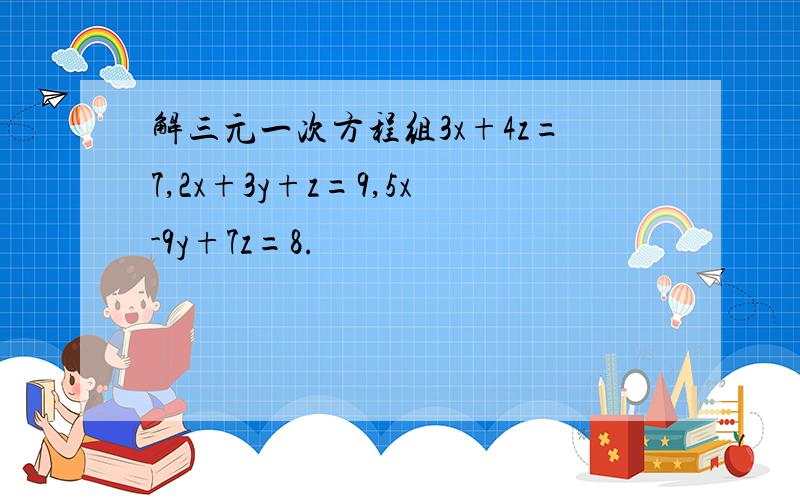 解三元一次方程组3x+4z=7,2x+3y+z=9,5x-9y+7z=8.