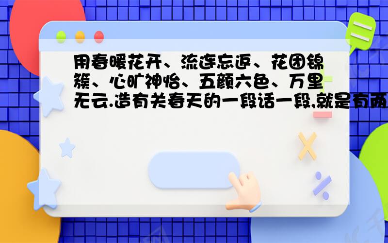 用春暖花开、流连忘返、花团锦簇、心旷神怡、五颜六色、万里无云.造有关春天的一段话一段,就是有两个句号滴~