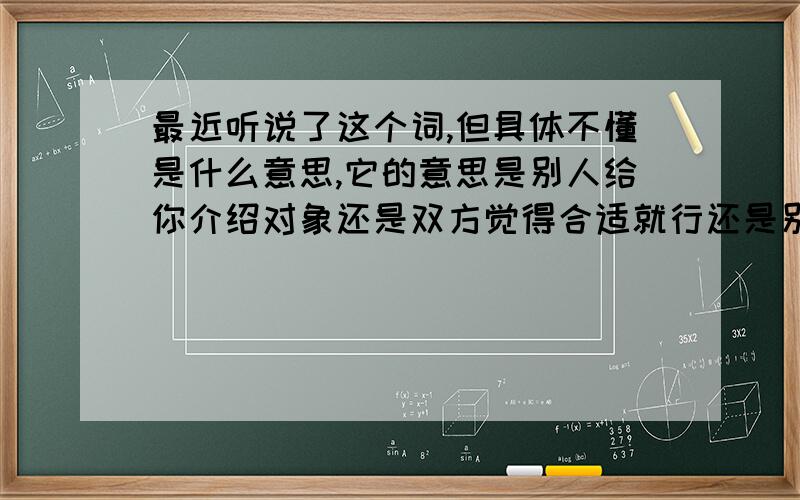 最近听说了这个词,但具体不懂是什么意思,它的意思是别人给你介绍对象还是双方觉得合适就行还是别的什么意思?哪位知道的为我说明一下.