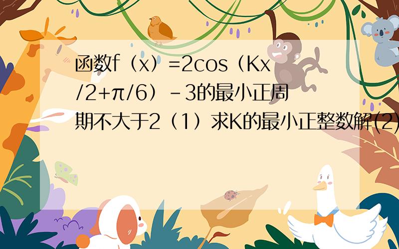 函数f（x）=2cos（Kx/2+π/6）-3的最小正周期不大于2（1）求K的最小正整数解(2)当K取最小正整数解且函数Y取得最大值时求自变量X的集合