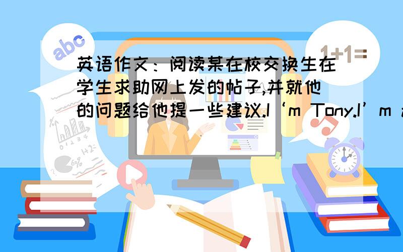 英语作文：阅读某在校交换生在学生求助网上发的帖子,并就他的问题给他提一些建议.I‘m Tony.I’m an exange student from Canada.I like China very much.But I have some trouble these days.First,I'm very sad that I'm not