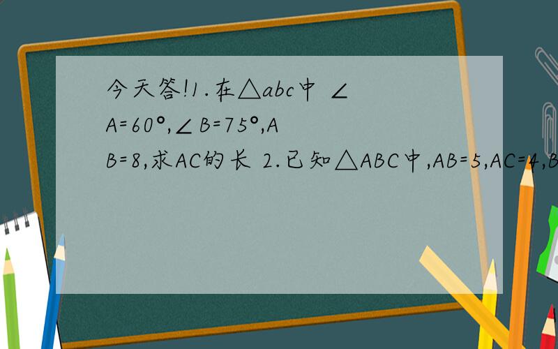 今天答!1.在△abc中 ∠A=60°,∠B=75°,AB=8,求AC的长 2.已知△ABC中,AB=5,AC=4,BC=6,求∠C的余弦值1.在△abc中 ∠A=60°,∠B=75°,AB=8,求AC的长2.已知△ABC中,AB=5,AC=4,BC=6,求∠C的余弦值.3.以正方形ABCD的顶点A为