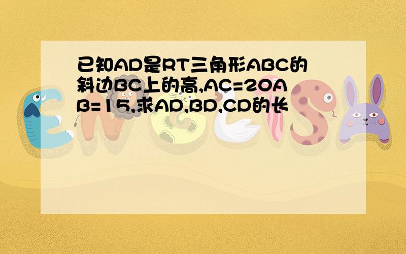 已知AD是RT三角形ABC的斜边BC上的高,AC=20AB=15,求AD,BD,CD的长