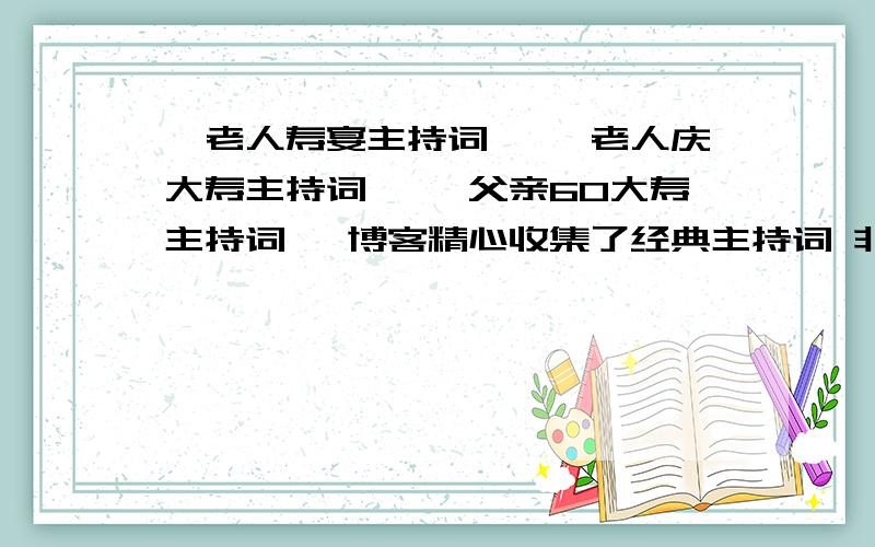 《老人寿宴主持词》 《老人庆大寿主持词》 《父亲60大寿主持词 》博客精心收集了经典主持词 非常经典!地址:里面有：《老人寿宴主持词》《老人庆大寿主持词》《父亲60大寿主持词 》