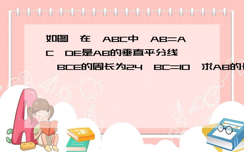 如图,在△ABC中,AB=AC,DE是AB的垂直平分线,△BCE的周长为24,BC=10,求AB的长