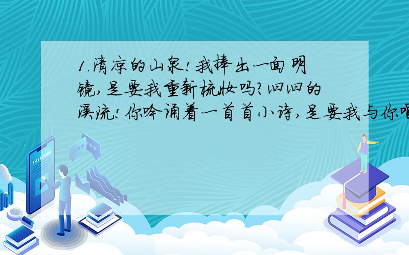 1.清凉的山泉!我捧出一面明镜,是要我重新梳妆吗?汩汩的溪流!你吟诵着一首首小诗,是要我与你唱和吗?飞流的瀑布!你天生的金嗓子,雄厚的男高音多么气势!（仿写一句排比句）2.过了一会儿,