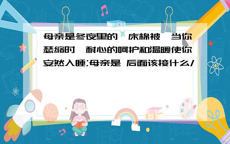 母亲是冬夜里的一床棉被,当你瑟缩时,耐心的呵护和温暖使你安然入睡;母亲是 后面该接什么/