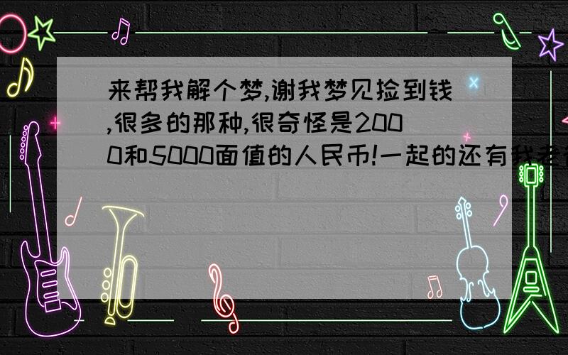 来帮我解个梦,谢我梦见捡到钱,很多的那种,很奇怪是2000和5000面值的人民币!一起的还有我老爸,还有其他人,但是钱最后还是归我和我爸了,其他人一下子就不见了.然后一个矮墙（栅栏的那种）