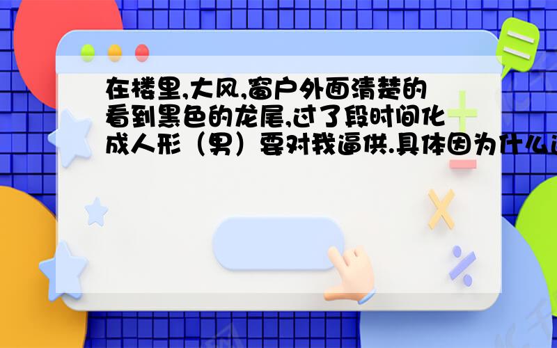 在楼里,大风,窗户外面清楚的看到黑色的龙尾,过了段时间化成人形（男）要对我逼供.具体因为什么逼供不记得了,就是用针扎手指,然后就醒了.（我是男的）工作