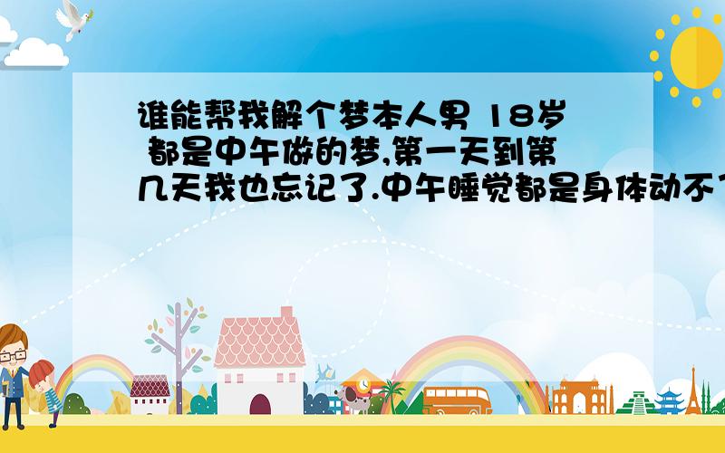 谁能帮我解个梦本人男 18岁 都是中午做的梦,第一天到第几天我也忘记了.中午睡觉都是身体动不了,而且是脑袋清醒,但是眼睛睁不开,说不了话.然后再做梦就是连续做了三个,第一个身动不了,