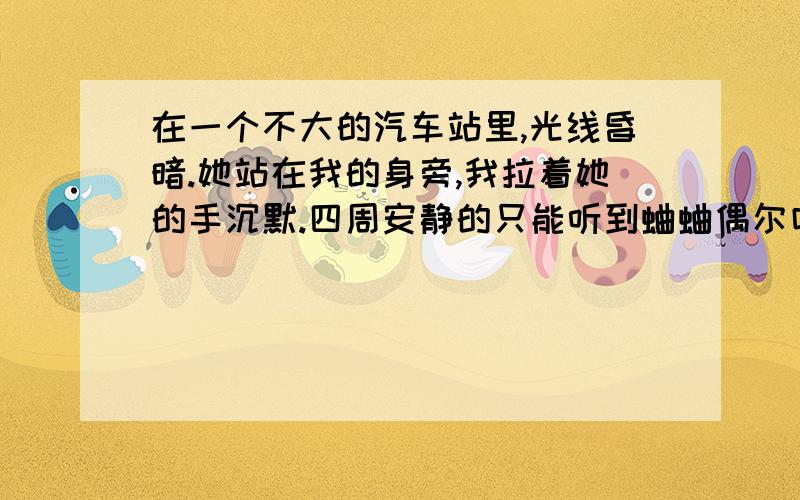 在一个不大的汽车站里,光线昏暗.她站在我的身旁,我拉着她的手沉默.四周安静的只能听到蛐蛐偶尔叫一下~她手中传来的温度和她身上淡淡的体香,不禁失落!眼睛发酸.她回过头来,对我轻笑&