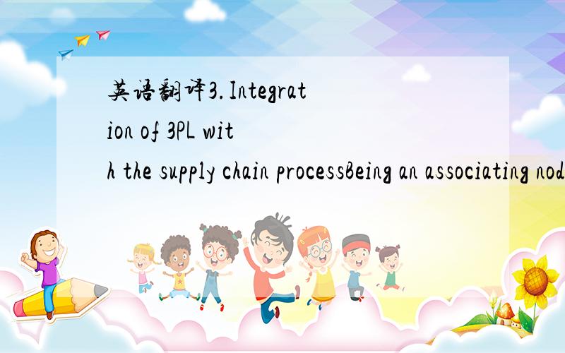 英语翻译3.Integration of 3PL with the supply chain processBeing an associating node in a supply chain,3PL vendorhas a consignment-agency relationship with supply chainmember enterprises.The building and maintenance of thisrelationship depends upo