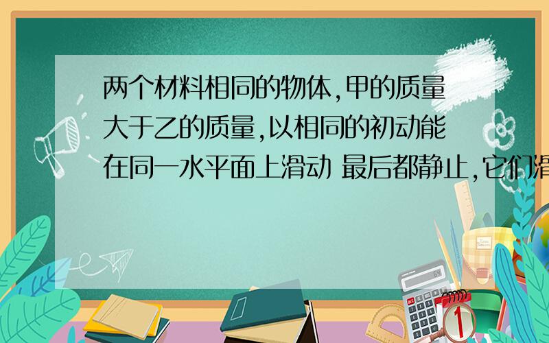 两个材料相同的物体,甲的质量大于乙的质量,以相同的初动能在同一水平面上滑动 最后都静止,它们滑行的距两个材料相同的物体,甲的质量大于乙的质量,以相同的初动能在同一水平面上滑动