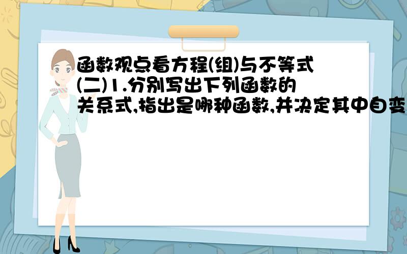 函数观点看方程(组)与不等式(二)1.分别写出下列函数的关系式,指出是哪种函数,并决定其中自变量的取值范围(1)在时速为60km的运动中,路程S关于运动时间t的函数关系式是______(2)某校要在校园