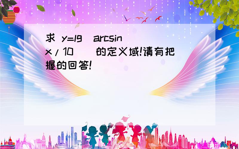 求 y=lg（arcsin(x/10)）的定义域!请有把握的回答!