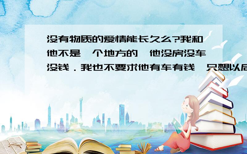 没有物质的爱情能长久么?我和他不是一个地方的,他没房没车没钱．我也不要求他有车有钱,只想以后结婚有个自己的新房子,他说没钱要结婚把家里的老房子装修下．我家人说你嫁外地最起码