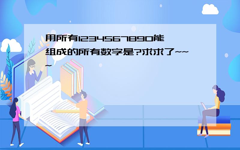 用所有1234567890能组成的所有数字是?求求了~~~