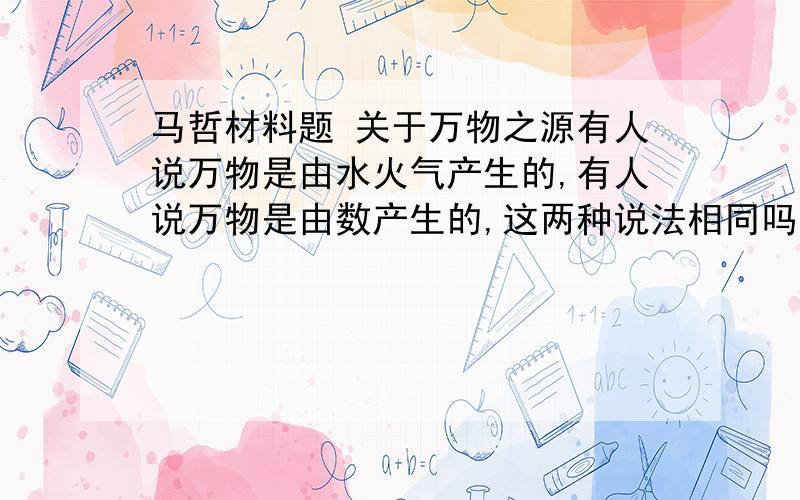 马哲材料题 关于万物之源有人说万物是由水火气产生的,有人说万物是由数产生的,这两种说法相同吗?请详细回答,我知道是不同的