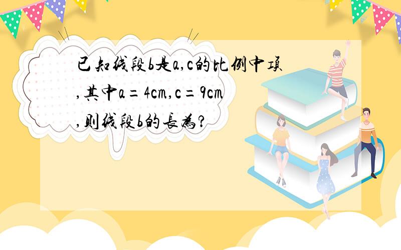 已知线段b是a,c的比例中项,其中a=4cm,c=9cm,则线段b的长为?