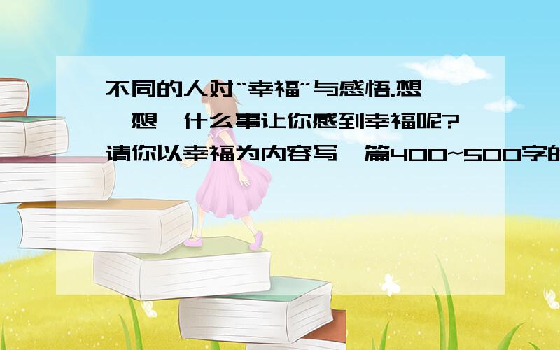 不同的人对“幸福”与感悟.想一想,什么事让你感到幸福呢?请你以幸福为内容写一篇400~500字的作文,题目赶紧额~~~急!么分数类