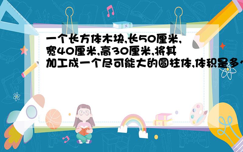 一个长方体木块,长50厘米,宽40厘米,高30厘米,将其加工成一个尽可能大的圆柱体,体积是多少立方厘米?能把三种可能都写出来吗？谢谢了！麻烦大家了。