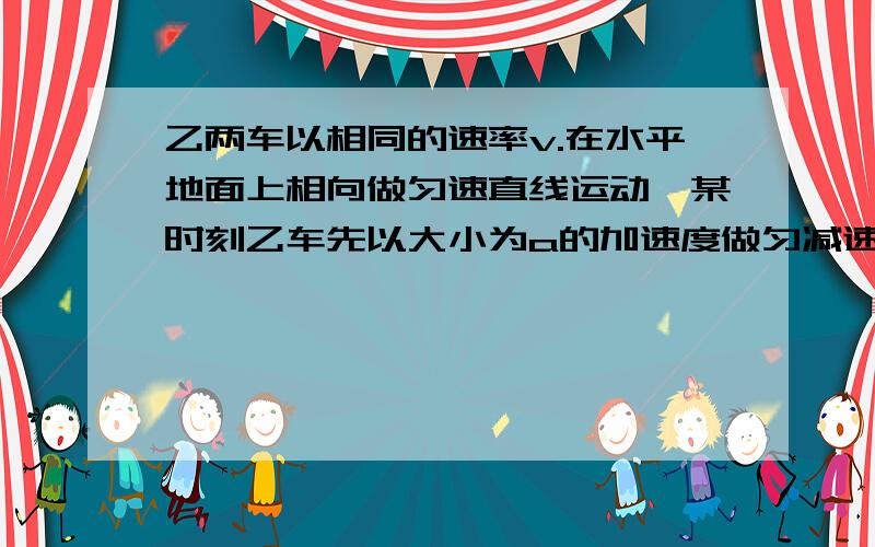 乙两车以相同的速率v.在水平地面上相向做匀速直线运动,某时刻乙车先以大小为a的加速度做匀减速运动当速率减小为零时,甲车也以大小为a的加速度做匀减速运动.为了避免碰车,在乙车开始