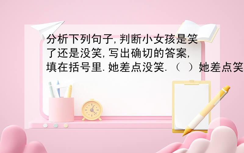 分析下列句子,判断小女孩是笑了还是没笑,写出确切的答案,填在括号里.她差点没笑.（ ）她差点笑了.（ ）谁说她笑了.（ ）谁说她没笑.（ ）没有人说她笑了.（ ）没有人不说她笑了.（ ）没