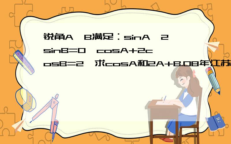 锐角A,B满足：sinA—2sinB=0,cosA+2cosB=2,求cosA和2A+B.08年江苏省苏州市期末调研试卷