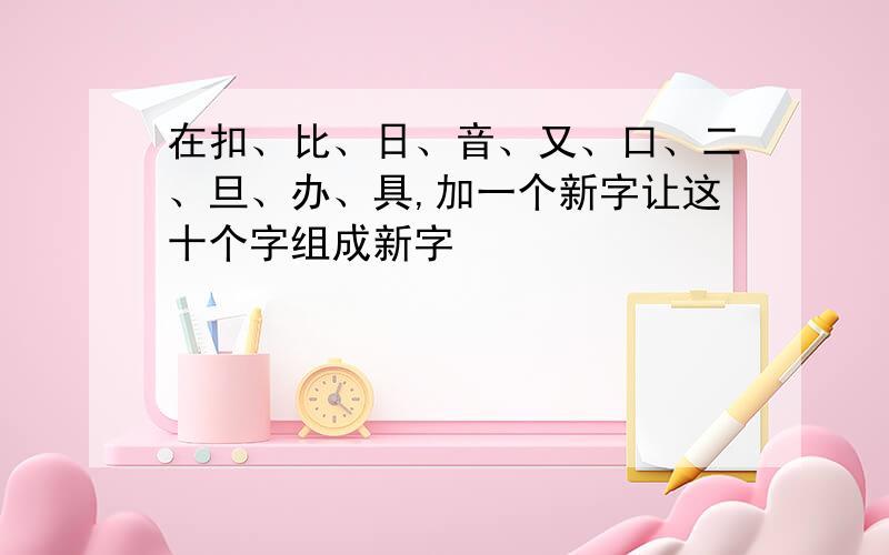 在扣、比、日、音、又、口、二、旦、办、具,加一个新字让这十个字组成新字