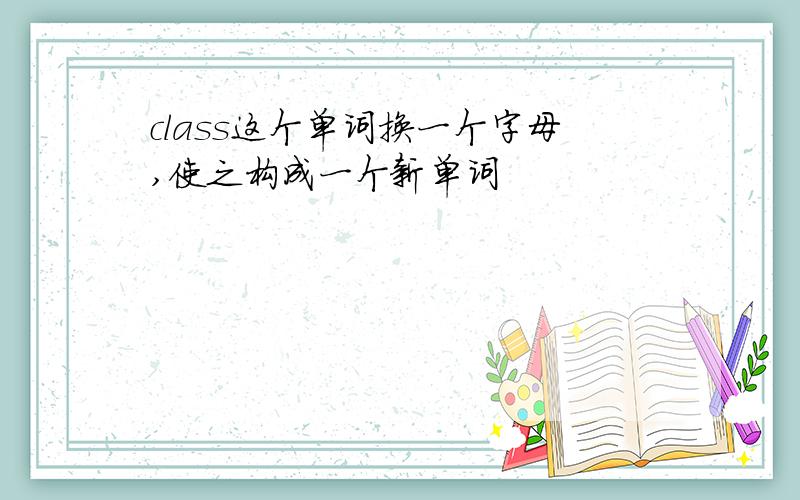 class这个单词换一个字母,使之构成一个新单词