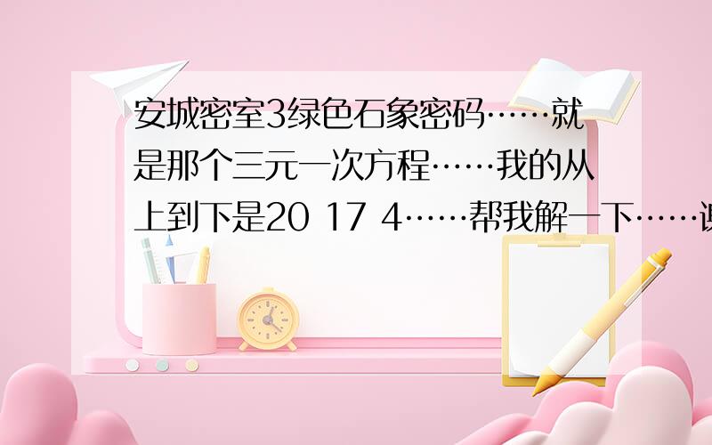 安城密室3绿色石象密码……就是那个三元一次方程……我的从上到下是20 17 4……帮我解一下……谢谢了