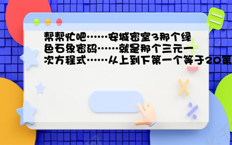 帮帮忙吧……安城密室3那个绿色石象密码……就是那个三元一次方程式……从上到下第一个等于20第二个是1...帮帮忙吧……安城密室3那个绿色石象密码……就是那个三元一次方程式……从