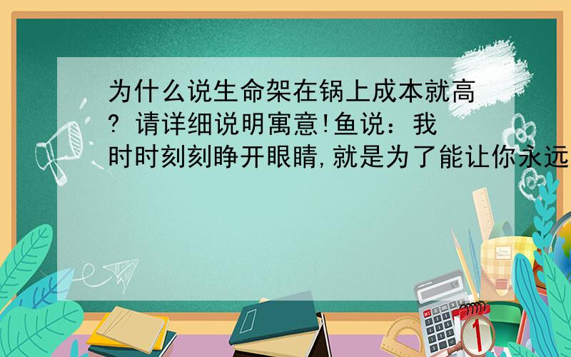 为什么说生命架在锅上成本就高? 请详细说明寓意!鱼说：我时时刻刻睁开眼睛,就是为了能让你永远在我眼中!水说：我时时刻刻流淌不息,就是为了能永远把你拥抱!锅说：都他妈快熟了,还这