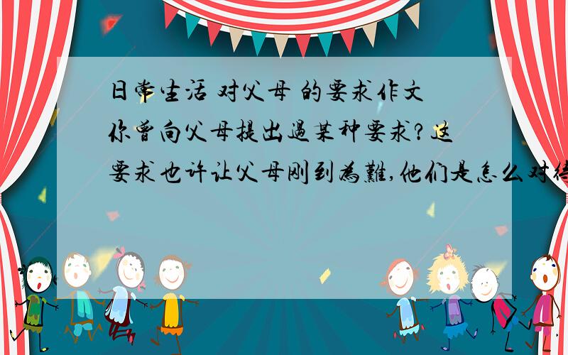 日常生活 对父母 的要求作文你曾向父母提出过某种要求?这要求也许让父母刚到为难,他们是怎么对待?是否满足了你的要求,要注意写出你在这件事的所作所为以及感受.