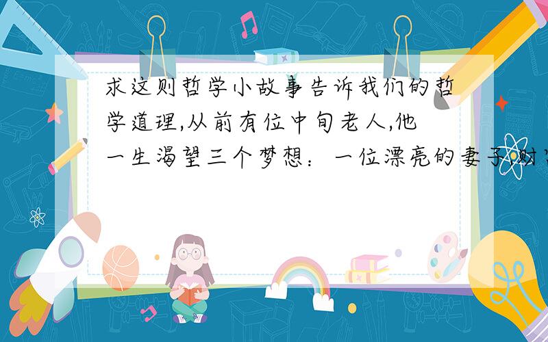 求这则哲学小故事告诉我们的哲学道理,从前有位中旬老人,他一生渴望三个梦想：一位漂亮的妻子,财富和声望.有一天,他在睡觉的时候上帝进入他的梦乡,告诉他会完成他的梦想,这位老人欣喜