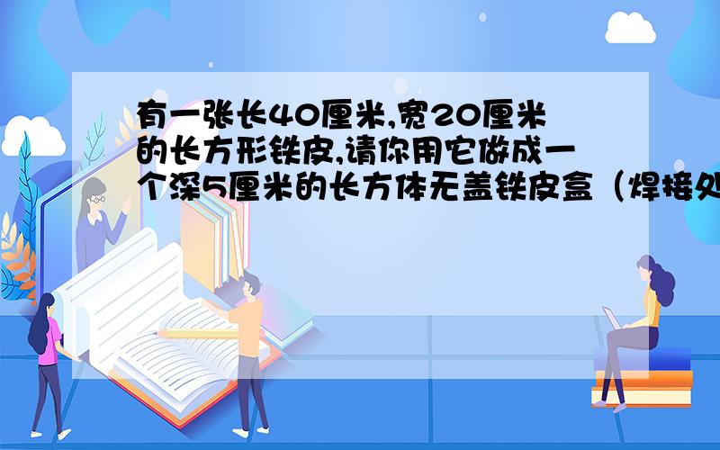 有一张长40厘米,宽20厘米的长方形铁皮,请你用它做成一个深5厘米的长方体无盖铁皮盒（焊接处及铁皮厚度不计）,这个盒子的最大容积是多少?