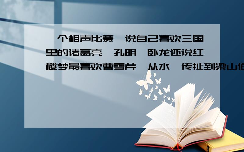 一个相声比赛,说自己喜欢三国里的诸葛亮,孔明,卧龙还说红楼梦最喜欢曹雪芹,从水浒传扯到梁山伯与祝英台又扯到聊斋志异就是一个相声,反正很好笑的.帮我找到感激不尽