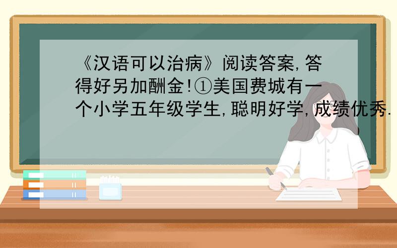 《汉语可以治病》阅读答案,答得好另加酬金!①美国费城有一个小学五年级学生,聪明好学,成绩优秀.有一天,他在看报纸上的天气预报时,竞然发现自己一个宇也不认识了,极为恐怖的是,即使是