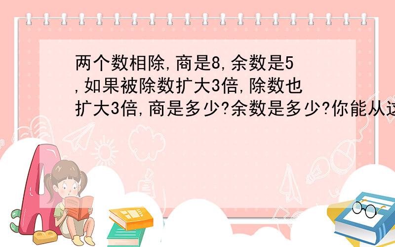 两个数相除,商是8,余数是5,如果被除数扩大3倍,除数也扩大3倍,商是多少?余数是多少?你能从这道题目两个数相除，商是8，余数是5，如果被除数扩大3倍，除数也扩大3倍，商是多少？余数是多