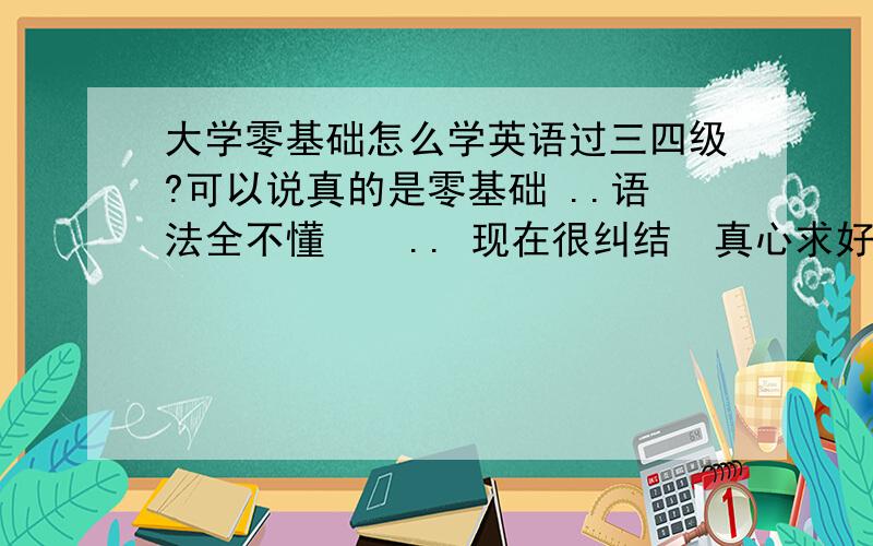 大学零基础怎么学英语过三四级?可以说真的是零基础 ..语法全不懂    .. 现在很纠结  真心求好心人教教我该怎么办呢 谢谢你们