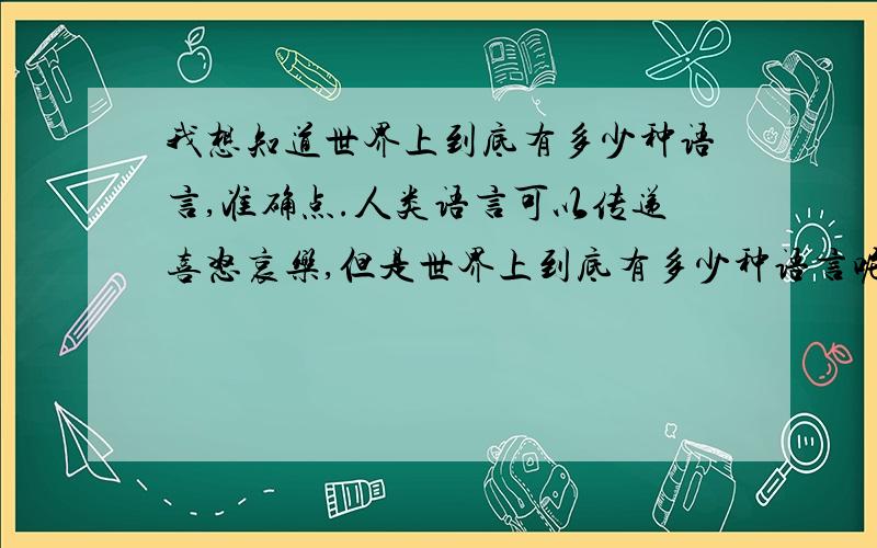 我想知道世界上到底有多少种语言,准确点.人类语言可以传递喜怒哀乐,但是世界上到底有多少种语言呢?