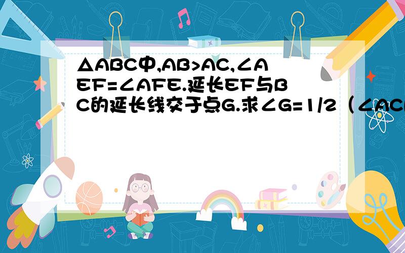 △ABC中,AB>AC,∠AEF=∠AFE.延长EF与BC的延长线交于点G.求∠G=1/2（∠ACB-∠B）