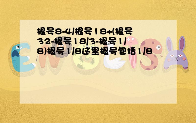 根号8-4/根号18+(根号32-根号18/3-根号1/8)根号1/8这里根号包括1/8