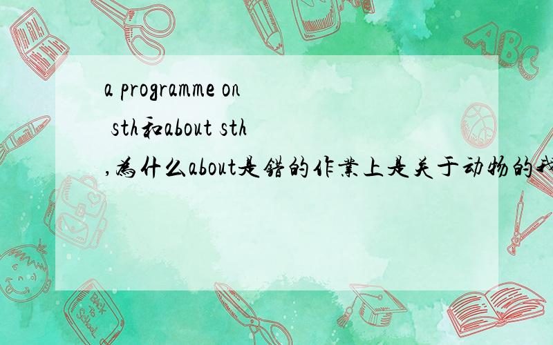 a programme on sth和about sth,为什么about是错的作业上是关于动物的我写的是programmes about animals为什么错啊,老师说是on,为什么