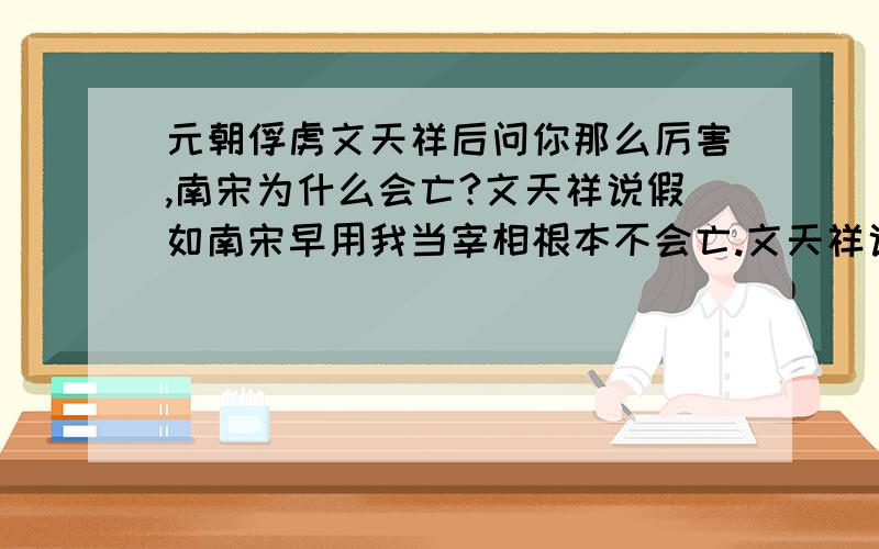 元朝俘虏文天祥后问你那么厉害,南宋为什么会亡?文天祥说假如南宋早用我当宰相根本不会亡.文天祥说的是事实嘛?