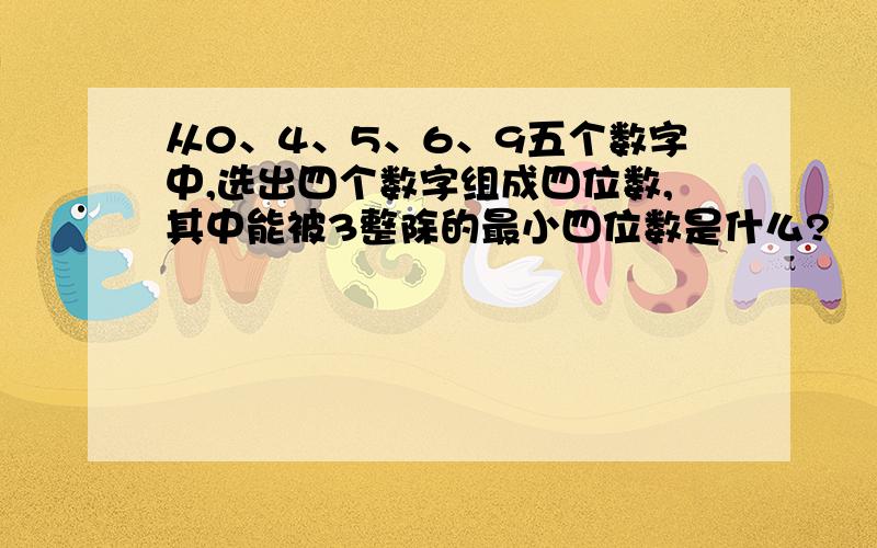 从0、4、5、6、9五个数字中,选出四个数字组成四位数,其中能被3整除的最小四位数是什么?