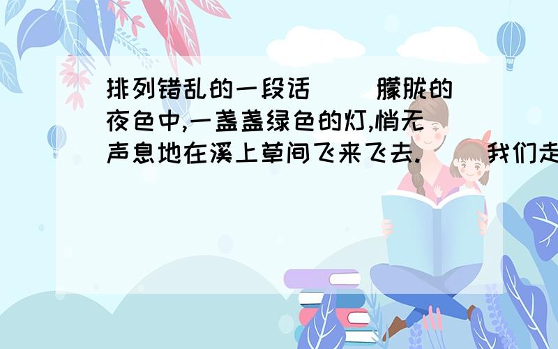 排列错乱的一段话（ ）朦胧的夜色中,一盏盏绿色的灯,悄无声息地在溪上草间飞来飞去.（ ）我们走出小路,步入田野.（ ）看到皎月明星,听取蛙声一片.（ ）这盏灯熄了,那盏灯又亮了.（ ）