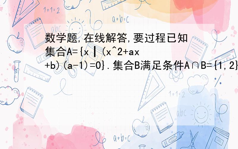 数学题,在线解答,要过程已知集合A={x┃(x^2+ax+b)(a-1)=0}.集合B满足条件A∩B={1,2},若U∈B且A∩（CuB)={3},求a+b的和.答案是1?怎么算的?