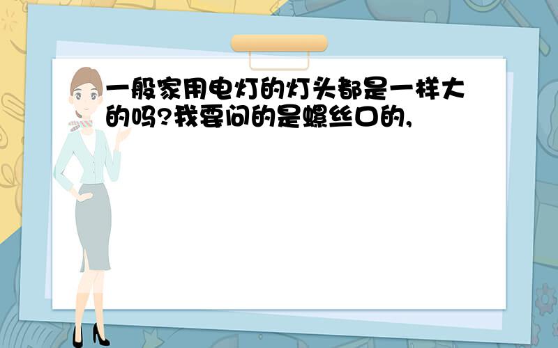 一般家用电灯的灯头都是一样大的吗?我要问的是螺丝口的,