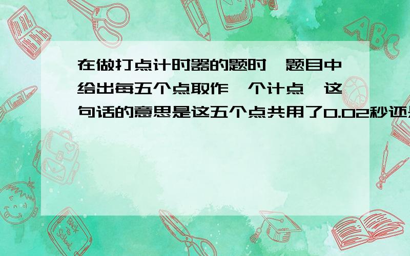 在做打点计时器的题时,题目中给出每五个点取作一个计点,这句话的意思是这五个点共用了0.02秒还是这五...在做打点计时器的题时,题目中给出每五个点取作一个计点,这句话的意思是这五个